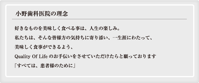 好きなものを美味しく食べる事は、人生の楽しみ。私たちは、そんな皆様方の気持ちに寄り添い、一生涯にわたって、美味しく食事ができるよう、Quality Of Life（生活の質）向上のお手伝いをさせていただけたらと願っております「すべては、患者様のために」<br />
